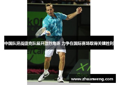中国队迎战捷克队展开激烈角逐 力争在国际赛场取得关键胜利